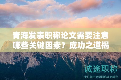 青海发表职称论文需要注意哪些关键因素？成功之道揭秘。