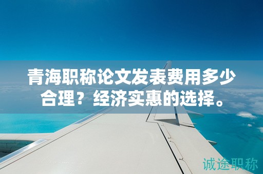 青海职称论文发表费用多少合理？经济实惠的选择。