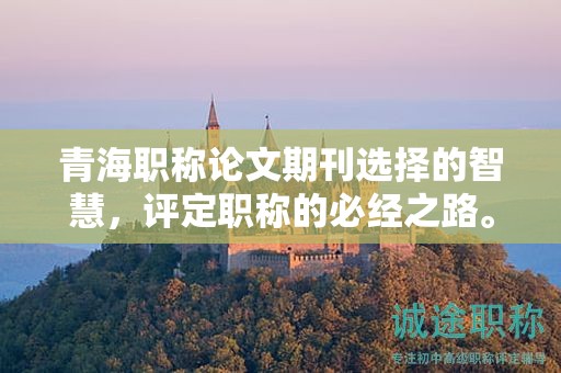 青海职称论文期刊选择的智慧，评定职称的必经之路。