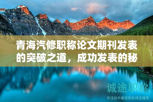 青海汽修职称论文期刊发表的突破之道，成功发表的秘诀。