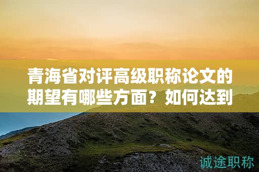 青海省对评高级职称论文的期望有哪些方面？如何达到预期水平？