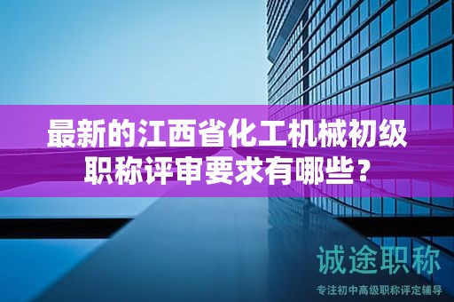最新的江西省化工机械初级职称评审要求有哪些？