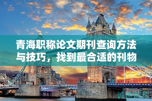 青海职称论文期刊查询方法与技巧，找到最合适的刊物。