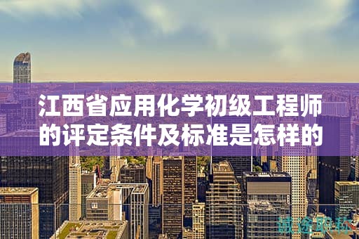 江西省应用化学初级工程师的评定条件及标准是怎样的？