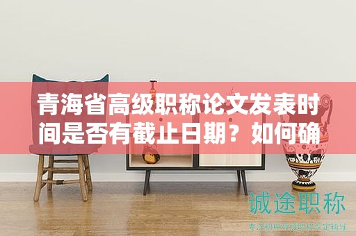 青海省高级职称论文发表时间是否有截止日期？如何确保按时提交？