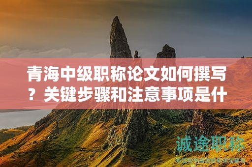 青海中级职称论文如何撰写？关键步骤和注意事项是什么？