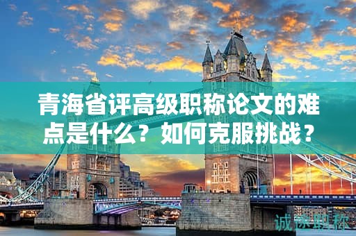 青海省评高级职称论文的难点是什么？如何克服挑战？