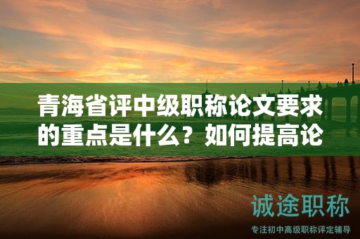 青海省评中级职称论文要求的重点是什么？如何提高论文质量？