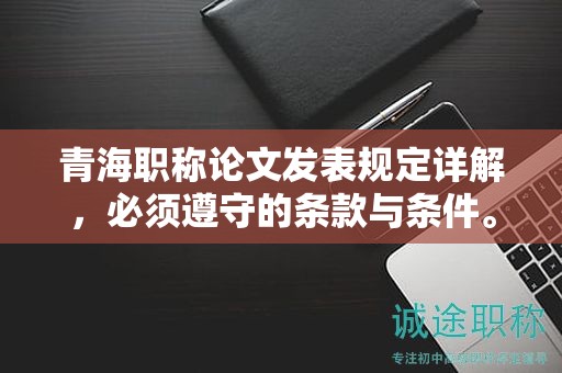 青海职称论文发表规定详解，必须遵守的条款与条件。