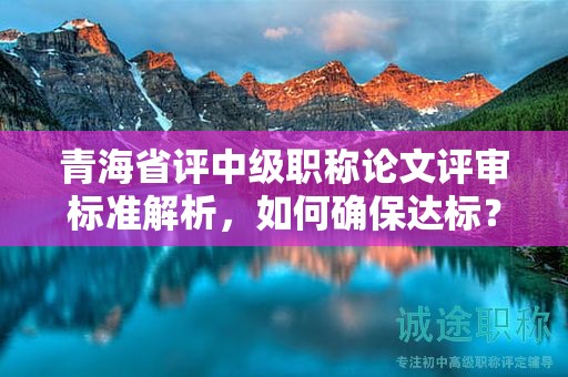 青海省评中级职称论文评审标准解析，如何确保达标？