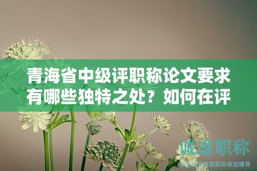 青海省中级评职称论文要求有哪些独特之处？如何在评审中脱颖而出？