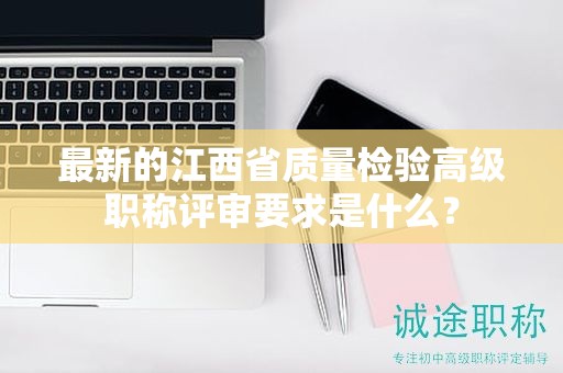 最新的江西省质量检验高级职称评审要求是什么？