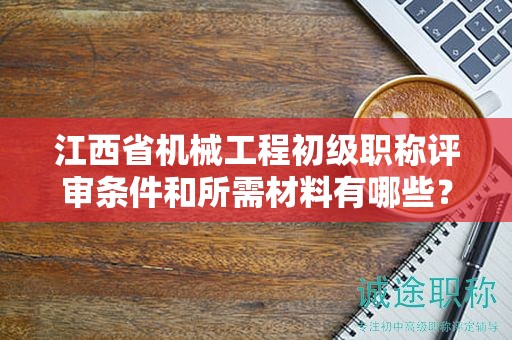 江西省机械工程初级职称评审条件和所需材料有哪些？
