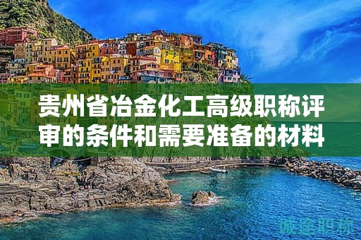 贵州省冶金化工高级职称评审的条件和需要准备的材料是什么？