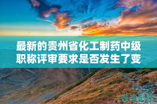 最新的贵州省化工制药中级职称评审要求是否发生了变化？