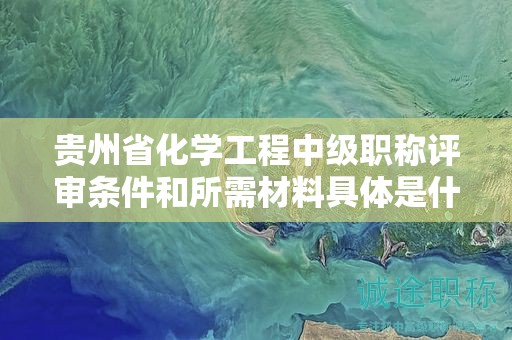 贵州省化学工程中级职称评审条件和所需材料具体是什么？