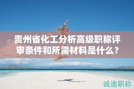 贵州省化工分析高级职称评审条件和所需材料是什么？