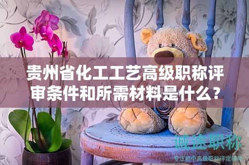 贵州省化工工艺高级职称评审条件和所需材料是什么？