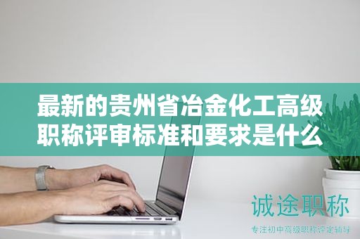 最新的贵州省冶金化工高级职称评审标准和要求是什么？有哪些变化？