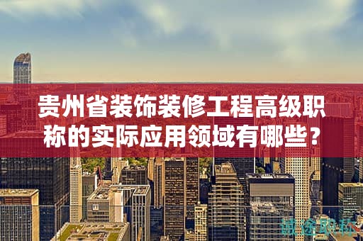 贵州省装饰装修工程高级职称的实际应用领域有哪些？