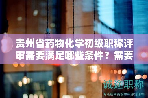 贵州省药物化学初级职称评审需要满足哪些条件？需要准备哪些材料？