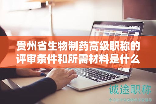贵州省生物制药高级职称的评审条件和所需材料是什么？