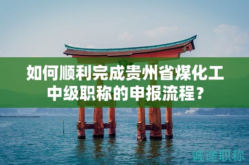 如何顺利完成贵州省煤化工中级职称的申报流程？