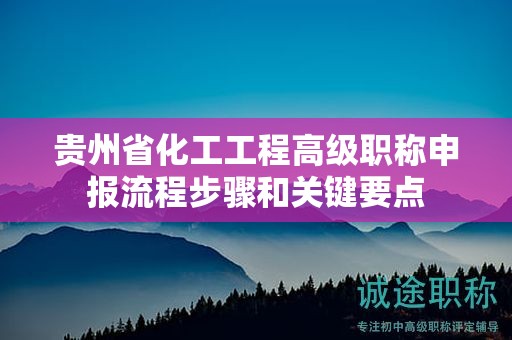 贵州省化工工程高级职称申报流程步骤和关键要点