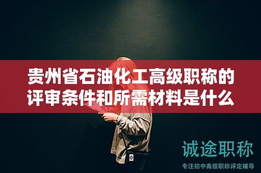 贵州省石油化工高级职称的评审条件和所需材料是什么？