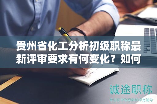 贵州省化工分析初级职称最新评审要求有何变化？如何满足新标准？