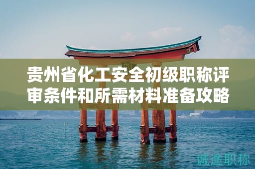 贵州省化工安全初级职称评审条件和所需材料准备攻略