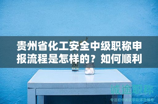 贵州省化工安全中级职称申报流程是怎样的？如何顺利通过？