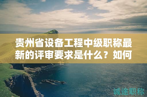 贵州省设备工程中级职称最新的评审要求是什么？如何符合标准？