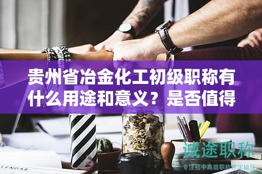 贵州省冶金化工初级职称有什么用途和意义？是否值得申请？