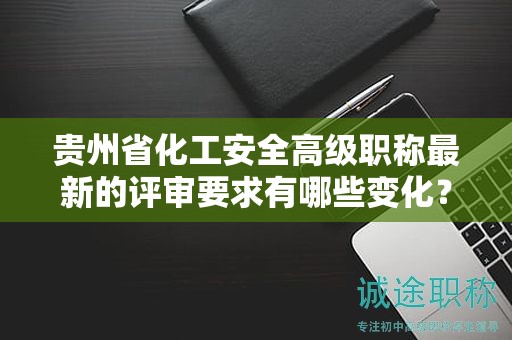 贵州省化工安全高级职称最新的评审要求有哪些变化？如何适应新标准？