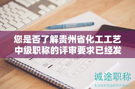 您是否了解贵州省化工工艺中级职称的评审要求已经发生了什么变化？