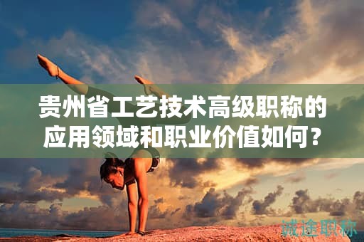 贵州省工艺技术高级职称的应用领域和职业价值如何？