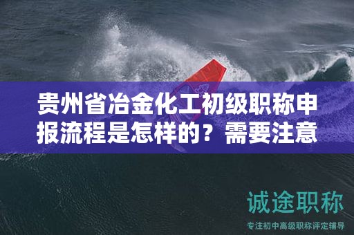 贵州省冶金化工初级职称申报流程是怎样的？需要注意哪些事项？