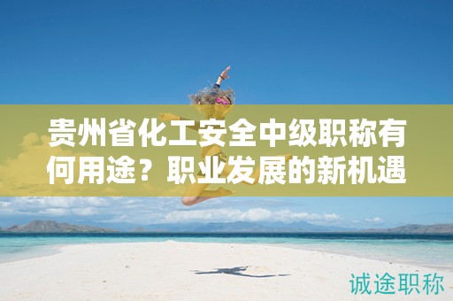 贵州省化工安全中级职称有何用途？职业发展的新机遇在哪里？