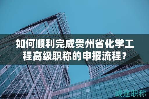 如何顺利完成贵州省化学工程高级职称的申报流程？