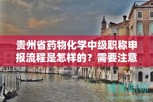 贵州省药物化学中级职称申报流程是怎样的？需要注意哪些事项？