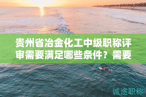 贵州省冶金化工中级职称评审需要满足哪些条件？需要准备哪些材料？
