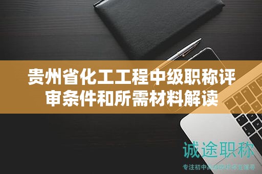 贵州省化工工程中级职称评审条件和所需材料解读