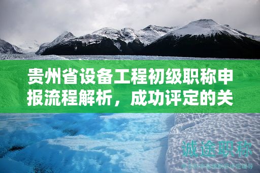 贵州省设备工程初级职称申报流程解析，成功评定的关键