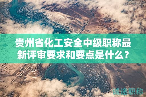 贵州省化工安全中级职称最新评审要求和要点是什么？