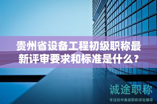 贵州省设备工程初级职称最新评审要求和标准是什么？