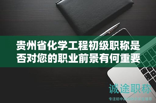 贵州省化学工程初级职称是否对您的职业前景有何重要性？