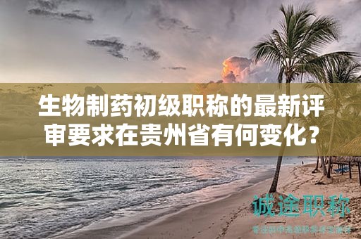 生物制药初级职称的最新评审要求在贵州省有何变化？