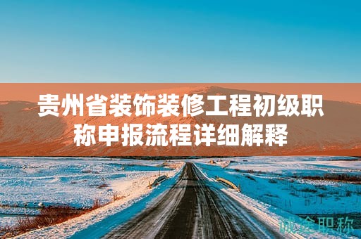 贵州省装饰装修工程初级职称申报流程详细解释