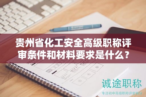 贵州省化工安全高级职称评审条件和材料要求是什么？